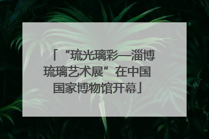 “琉光璃彩—淄博琉璃艺术展”在中国国家博物馆开幕