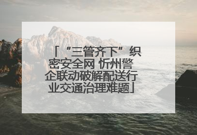 “三管齐下”织密安全网 忻州警企联动破解配送行业交通治理难题