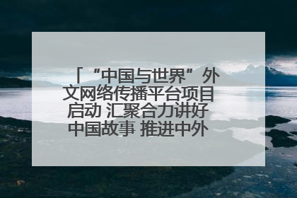 “中国与世界”外文网络传播平台项目启动 汇聚合力讲好中国故事 推进中外文明交流互鉴