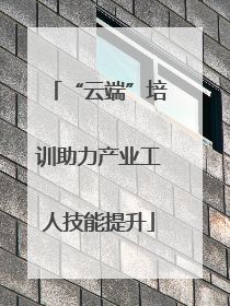 “云端”培训助力产业工人技能提升