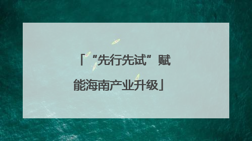 “先行先试”赋能海南产业升级