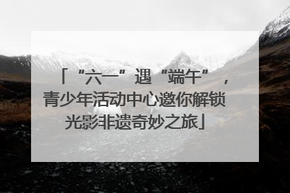 “六一”遇“端午”，青少年活动中心邀你解锁光影非遗奇妙之旅