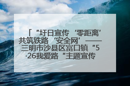 “圩日宣传‘零距离’共筑铁路‘安全网’——三明市沙县区富口镇“5·26我爱路“主题宣传活动成效显著