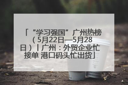 “学习强国”广州热榜（5月22日—5月28日）丨广州：外贸企业忙接单 港口码头忙出货