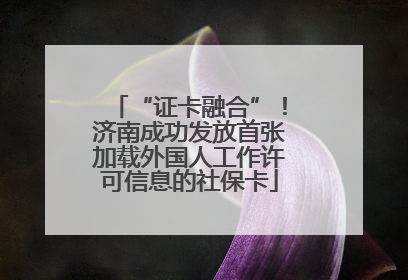 “证卡融合”！济南成功发放首张加载外国人工作许可信息的社保卡