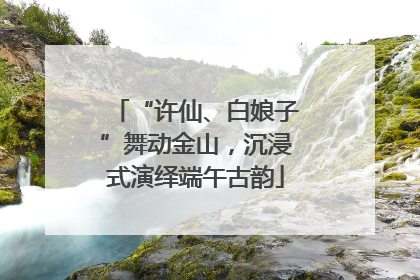 “许仙、白娘子”舞动金山，沉浸式演绎端午古韵
