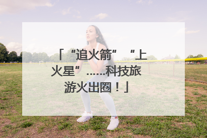 “追火箭”“上火星”……科技旅游火出圈！