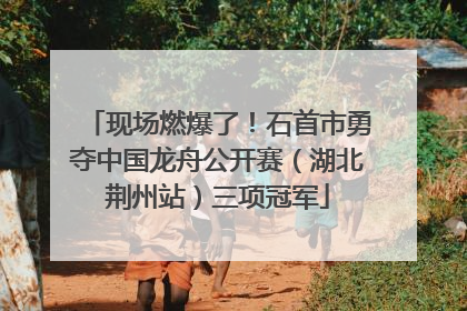 现场燃爆了！石首市勇夺中国龙舟公开赛（湖北荆州站）三项冠军