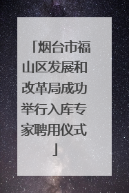 烟台市福山区发展和改革局成功举行入库专家聘用仪式