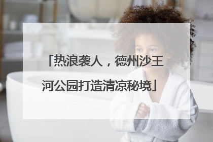 热浪袭人，德州沙王河公园打造清凉秘境
