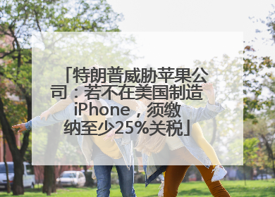 特朗普威胁苹果公司：若不在美国制造iPhone，须缴纳至少25%关税