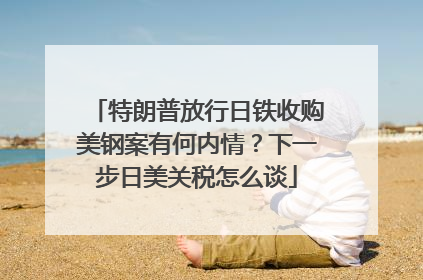特朗普放行日铁收购美钢案有何内情？下一步日美关税怎么谈