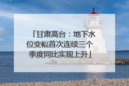 甘肃高台：地下水位变幅首次连续三个季度同比实现上升