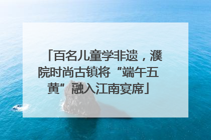 百名儿童学非遗，濮院时尚古镇将“端午五黄”融入江南宴席