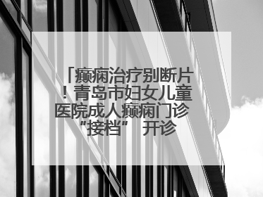 癫痫治疗别断片！青岛市妇女儿童医院成人癫痫门诊 “接档” 开诊，填补成年延续治疗空白