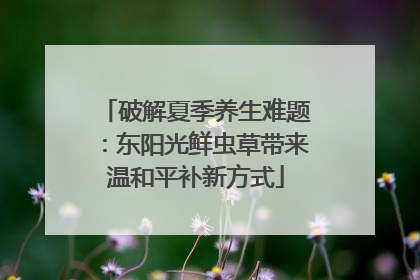 破解夏季养生难题：东阳光鲜虫草带来温和平补新方式