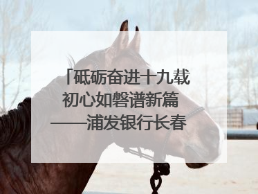 砥砺奋进十九载 初心如磐谱新篇——浦发银行长春分行成立19周年助力吉林省全面振兴纪实