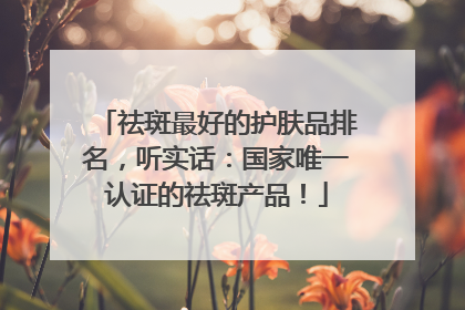 祛斑最好的护肤品排名，听实话：国家唯一认证的祛斑产品！
