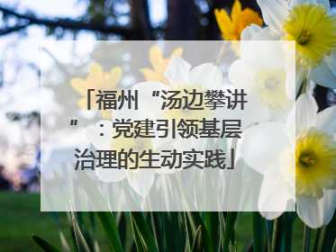 福州“汤边攀讲”：党建引领基层治理的生动实践