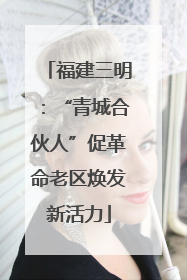 福建三明：“青城合伙人”促革命老区焕发新活力