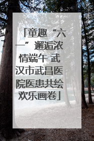 童趣“六一”邂逅浓情端午 武汉市武昌医院医患共绘欢乐画卷