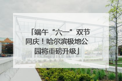 端午“六一”双节同庆！哈尔滨极地公园将重磅升级