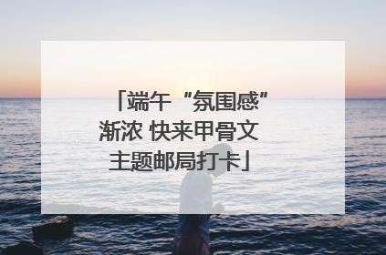 端午“氛围感”渐浓 快来甲骨文主题邮局打卡
