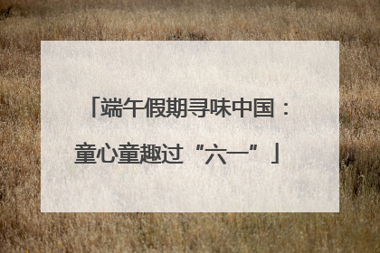 端午假期寻味中国：童心童趣过“六一”