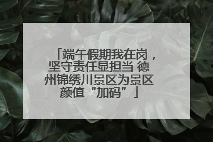 端午假期我在岗，坚守责任显担当 德州锦绣川景区为景区颜值“加码”