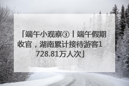 端午小观察③丨端午假期收官，湖南累计接待游客1728.81万人次