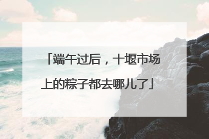 端午过后，十堰市场上的粽子都去哪儿了