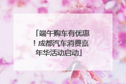 端午购车有优惠！成都汽车消费嘉年华活动启动