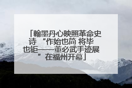 翰墨丹心映照革命史诗 “作始也简 将毕也钜——董必武手迹展”在福州开幕