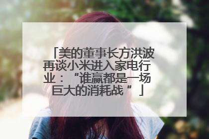 美的董事长方洪波再谈小米进入家电行业：“谁赢都是一场巨大的消耗战 ”