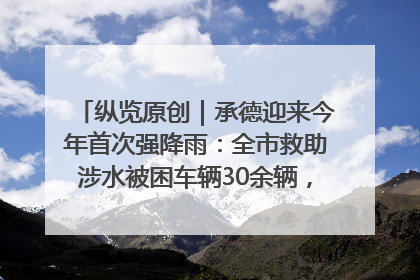 纵览原创｜承德迎来今年首次强降雨：全市救助涉水被困车辆30余辆，8日晚市区已无积水路段，交通恢复畅通