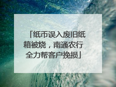 纸币误入废旧纸箱被烧，南通农行全力帮客户挽损