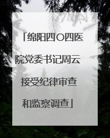 绵阳四〇四医院党委书记周云 接受纪律审查和监察调查