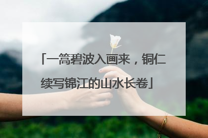 一篙碧波入画来，铜仁续写锦江的山水长卷