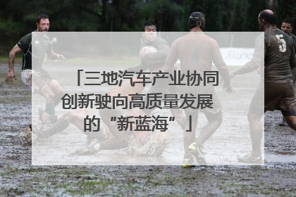 三地汽车产业协同创新驶向高质量发展的“新蓝海”