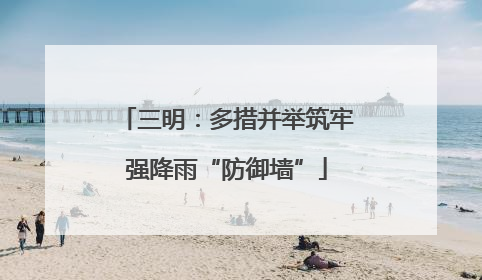 三明：多措并举筑牢强降雨“防御墙”