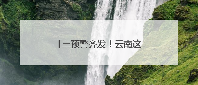 三预警齐发！云南这些地方将有大到暴雨