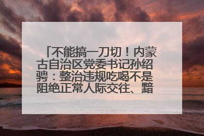 不能搞一刀切！内蒙古自治区党委书记孙绍骋：整治违规吃喝不是阻绝正常人际交往、黯淡人间烟火