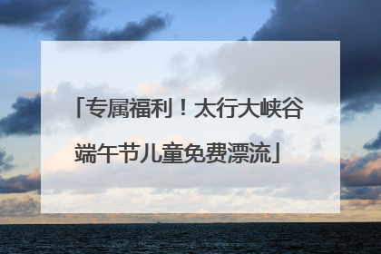 专属福利！太行大峡谷端午节儿童免费漂流