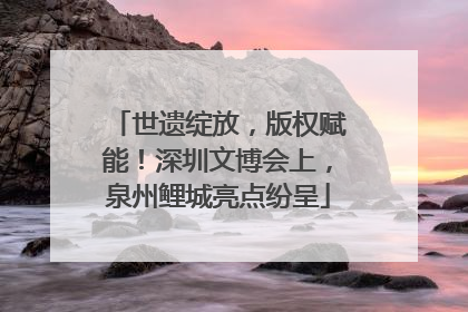 世遗绽放，版权赋能！深圳文博会上，泉州鲤城亮点纷呈