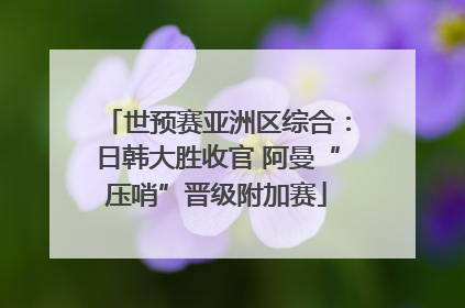 世预赛亚洲区综合：日韩大胜收官 阿曼“压哨”晋级附加赛