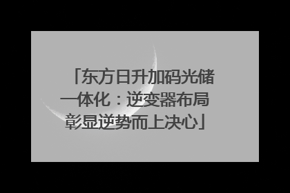 东方日升加码光储一体化：逆变器布局彰显逆势而上决心