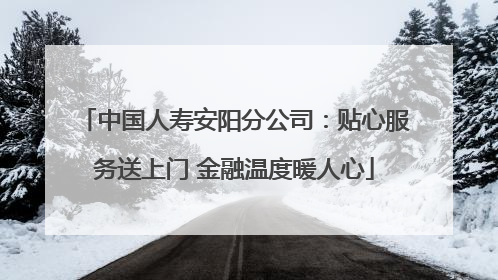 中国人寿安阳分公司：贴心服务送上门 金融温度暖人心