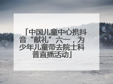 中国儿童中心携抖音“献礼”六一，为少年儿童带去院士科普直播活动