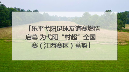 乐平弋阳足球友谊赛燃情启幕 为弋阳“村超”全国赛（江西赛区）蓄势