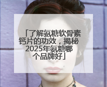 了解氨糖软骨素钙片的功效，揭秘2025年氨糖哪个品牌好